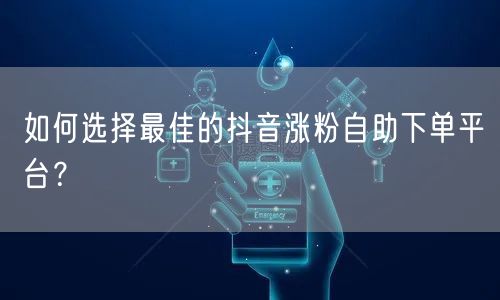 如何选择最佳的抖音涨粉自助下单平台？