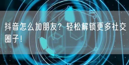 抖音怎么加朋友？轻松解锁更多社交圈子！