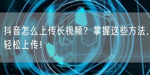 抖音怎么上传长视频？掌握这些方法，轻松上传！