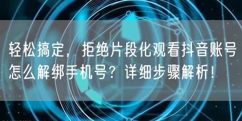 轻松搞定，拒绝片段化观看抖音账号怎么解绑手机号？详细步骤解析