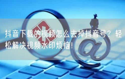 抖音下载的视频怎么去掉抖音号？轻松解决视频水印烦恼！