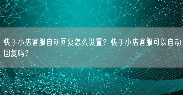 快手小店客服自动回复怎么设置?快手小店客服可以自动回复吗?