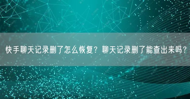 快手聊天记录删了怎么恢复?聊天记录删了能查出来吗?