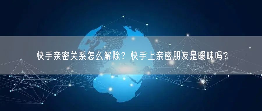 快手亲密关系怎么解除？快手上亲密朋友是暧昧吗？