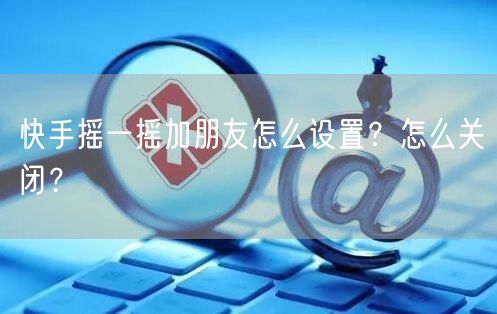 快手摇一摇加朋友怎么设置？怎么关闭？