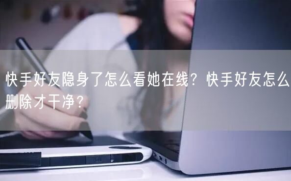 快手好友隐身了怎么看她在线？快手好友怎么删除才干净？