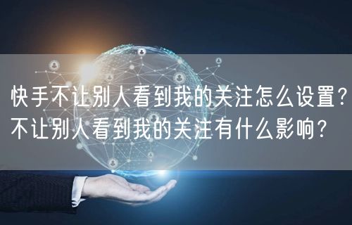 快手不让别人看到我的关注怎么设置？不让别人看到我的关注有什么影响？