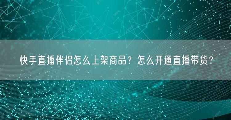 快手直播伴侣怎么上架商品？怎么开通直播带货？