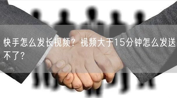快手怎么发长视频？视频大于15分钟怎么发送不了？