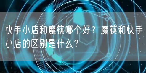 快手小店和魔筷哪个好？魔筷和快手小店的区别是什么？