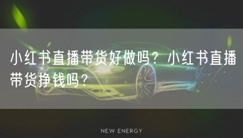 小红书直播带货好做吗？小红书直播带货挣钱吗？