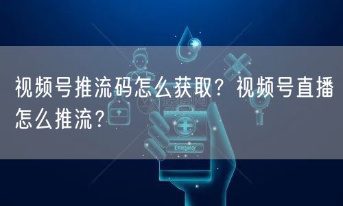 视频号推流码怎么获取？视频号直播怎么推流？