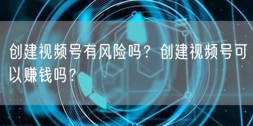 创建视频号有风险吗?创建视频号可以赚钱吗?