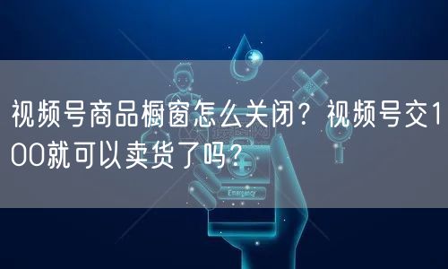视频号商品橱窗怎么关闭？视频号交100就可以卖货了吗？
