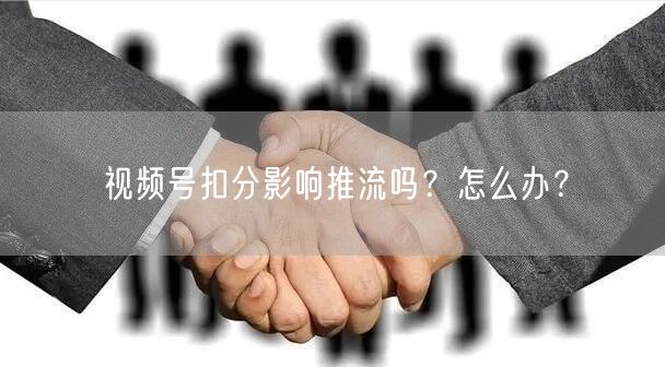 视频号扣分影响推流吗？怎么办？
