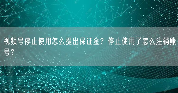 视频号停止使用怎么提出保证金?停止使用了怎么注销账号?