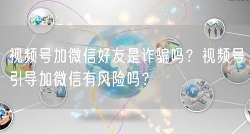 视频号加微信好友是诈骗吗？视频号引导加微信有风险吗？