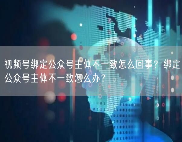 视频号绑定公众号主体不一致怎么回事？绑定公众号主体不一致怎么办？