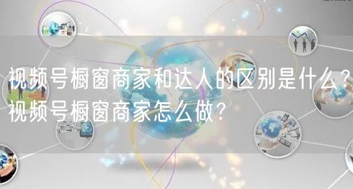 视频号橱窗商家和达人的区别是什么？视频号橱窗商家怎么做？