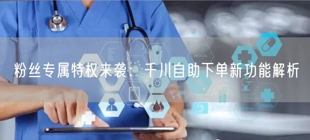 粉丝专属特权来袭：千川自助下单新功能解析