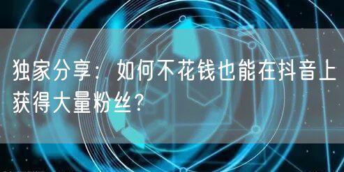 独家分享：如何不花钱也能在抖音上获得大量粉丝？