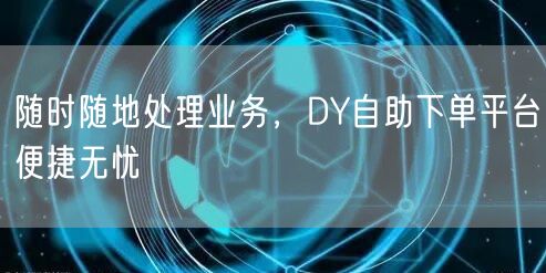 随时随地处理业务，DY自助下单平台便捷无忧