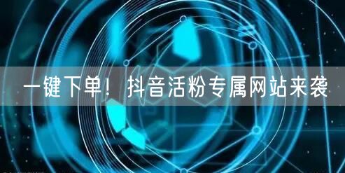 一键下单!抖音活粉专属网站来袭