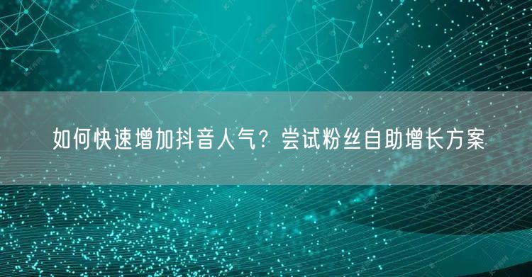 如何快速增加抖音人气？尝试粉丝自助增长方案