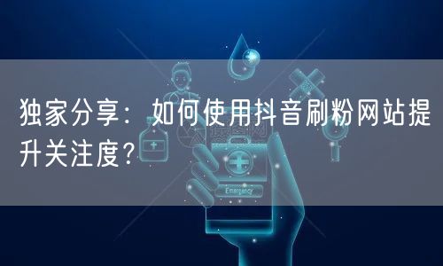 独家分享:如何使用抖音刷粉网站提升关注度?