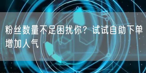粉丝数量不足困扰你？试试自助下单增加人气