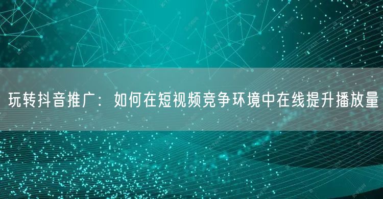玩转抖音推广：如何在短视频竞争环境中在线提升播放量