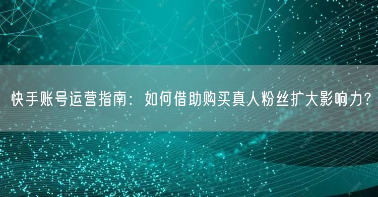 快手账号运营指南：如何借助购买真人粉丝扩大影响力？