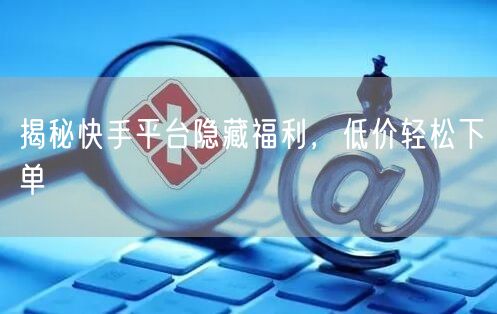 揭秘快手平台隐藏福利，低价轻松下单