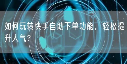 如何玩转快手自助下单功能，轻松提升人气？