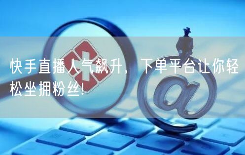 快手直播人气飙升,下单平台让你轻松坐拥粉丝!