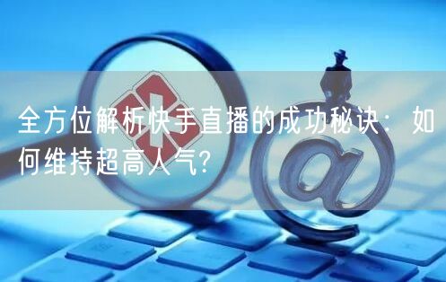 全方位解析快手直播的成功秘诀：如何维持超高人气?