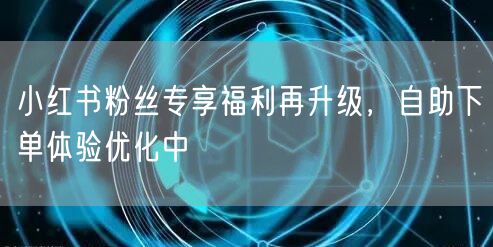 小红书粉丝专享福利再升级，自助下单体验优化中