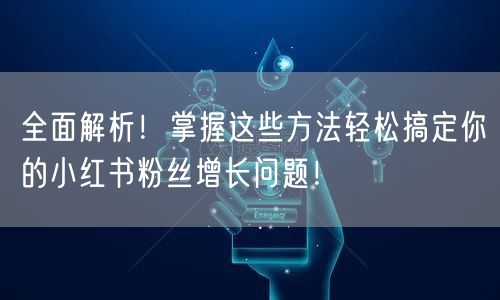全面解析！掌握这些方法轻松搞定你的小红书粉丝增长问题！