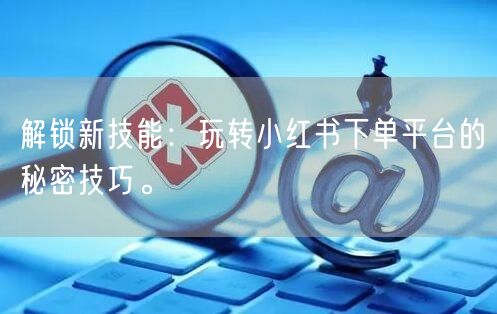 解锁新技能：玩转小红书下单平台的秘密技巧。