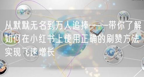 从默默无名到万人追捧——带你了解如何在小红书上使用正确的刷赞方法实现飞速增长