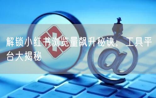 解锁小红书浏览量飙升秘诀，工具平台大揭秘