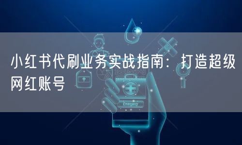 小红书代刷业务实战指南:打造超级网红账号