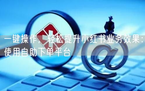 一键操作,轻松提升小红书业务效果:使用自助下单平台