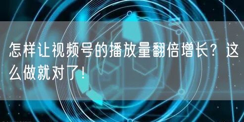 怎样让视频号的播放量翻倍增长？这么做就对了！