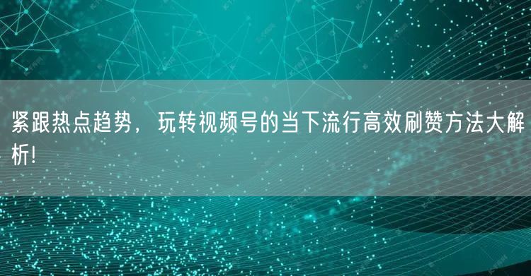 紧跟热点趋势，玩转视频号的当下流行高效刷赞方法大解析!