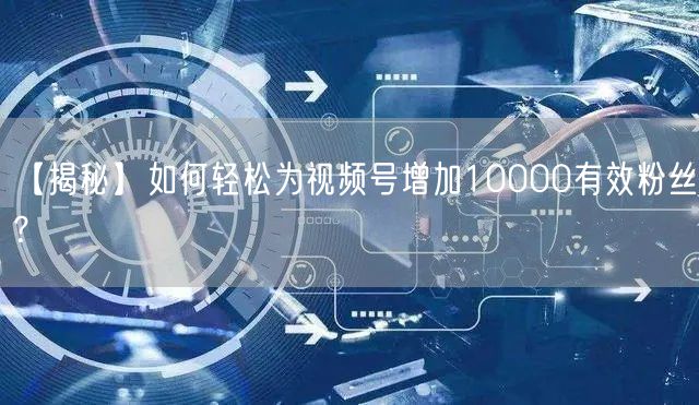 【揭秘】如何轻松为视频号增加10000有效粉丝？