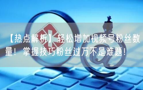 【热点解析】轻松增加视频号粉丝数量！掌握技巧粉丝过万不是难题