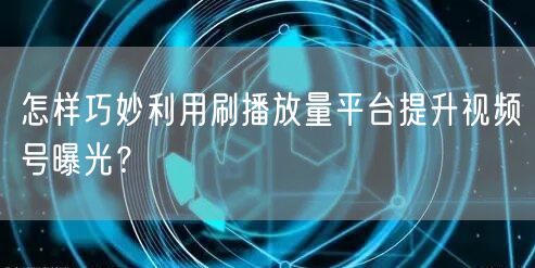 怎样巧妙利用刷播放量平台提升视频号曝光?