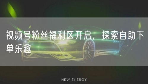 视频号粉丝福利区开启，探索自助下单乐趣