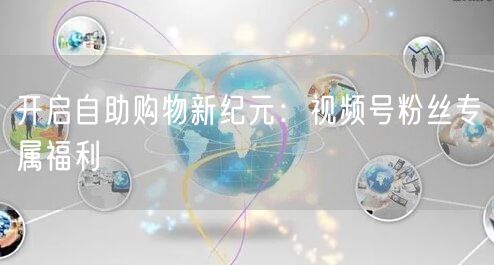 开启自助购物新纪元：视频号粉丝专属福利